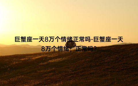 巨蟹座一天8万个情绪正常吗-巨蟹座一天8万个情绪，正常吗？