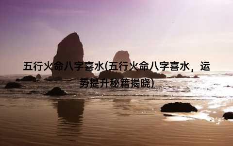 五行火命八字喜水(五行火命八字喜水，运势提升秘籍揭晓)