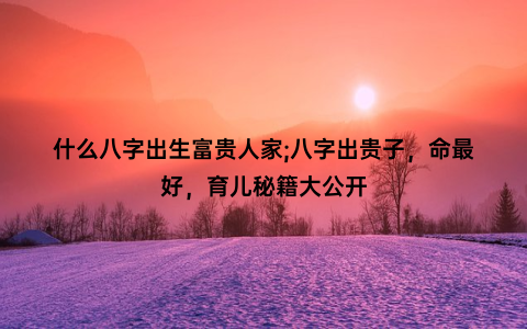 什么八字出生富贵人家;八字出贵子，命最好，育儿秘籍大公开