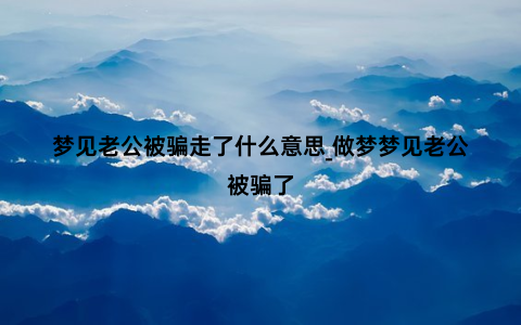 梦见老公被骗走了什么意思_做梦梦见老公被骗了