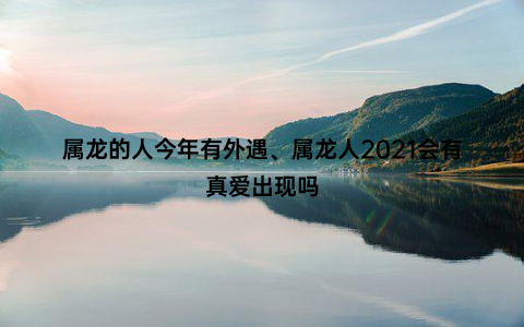 属龙的人今年有外遇、属龙人2021会有真爱出现吗