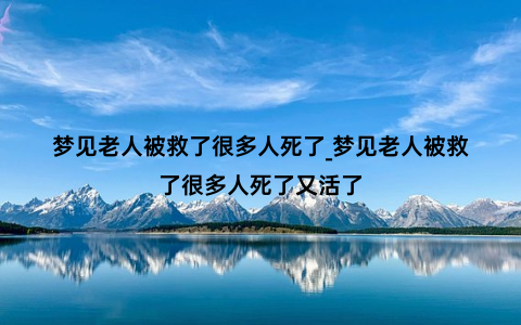 梦见老人被救了很多人死了_梦见老人被救了很多人死了又活了