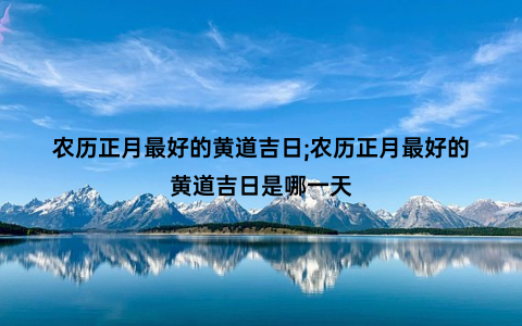 农历正月最好的黄道吉日;农历正月最好的黄道吉日是哪一天