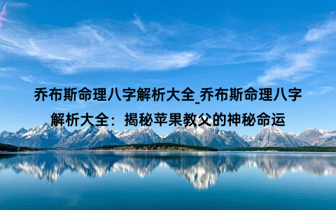 乔布斯命理八字解析大全_乔布斯命理八字解析大全：揭秘苹果教父的神秘命运