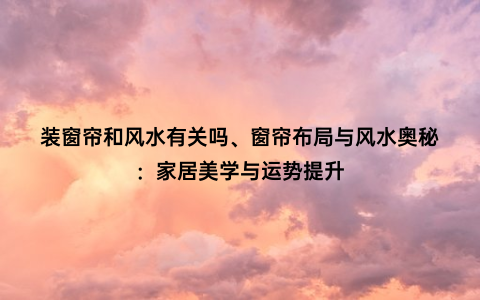 装窗帘和风水有关吗、窗帘布局与风水奥秘：家居美学与运势提升