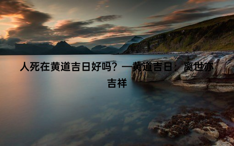 人死在黄道吉日好吗？—黄道吉日：离世亦吉祥