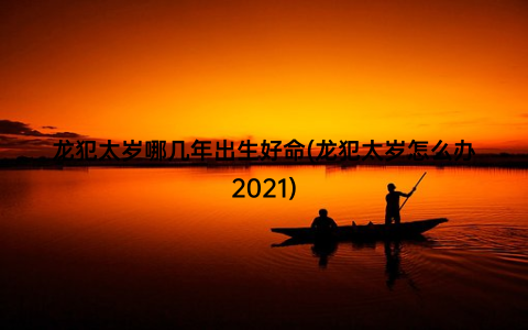 龙犯太岁哪几年出生好命(龙犯太岁怎么办2021)