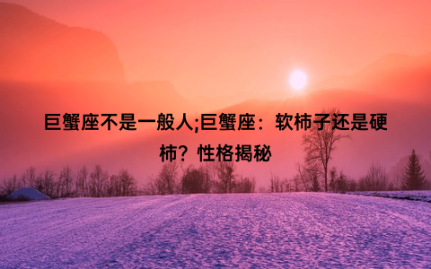 巨蟹座不是一般人;巨蟹座：软柿子还是硬柿？性格揭秘