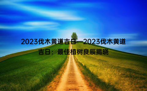 2023伐木黄道吉日—2023伐木黄道吉日：最佳植树良辰揭晓