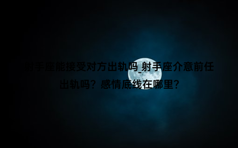 射手座能接受对方出轨吗_射手座介意前任出轨吗？感情底线在哪里？