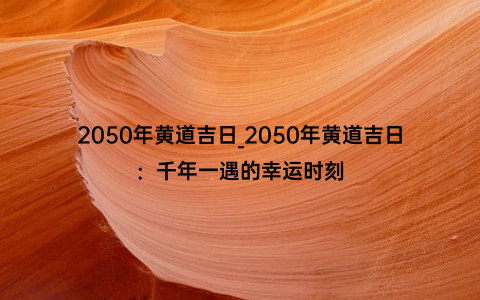 2050年黄道吉日_2050年黄道吉日：千年一遇的幸运时刻