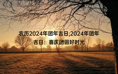 农历2024年团年吉日;2024年团年吉日：喜庆团圆好时光