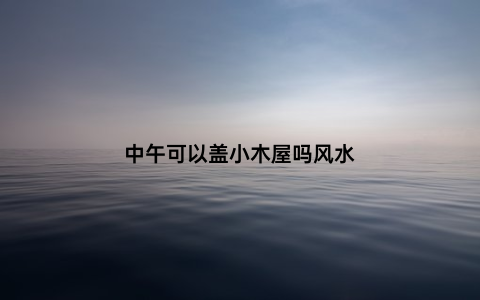 中午可以盖小木屋吗风水