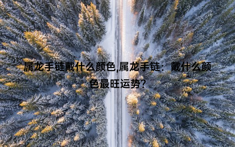 属龙手链戴什么颜色,属龙手链：戴什么颜色最旺运势？