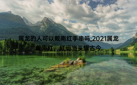 属龙的人可以戴南红手串吗;2021属龙戴南红，红运当头耀古今