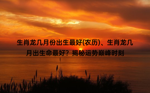 生肖龙几月份出生最好(农历)、生肖龙几月出生命最好？揭秘运势巅峰时刻