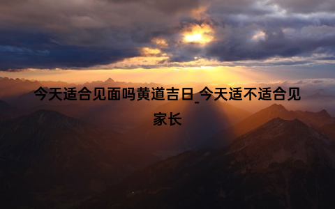 今天适合见面吗黄道吉日_今天适不适合见家长