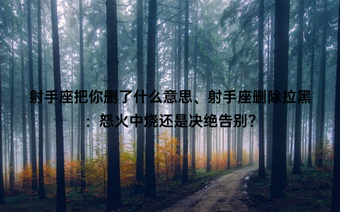 射手座把你删了什么意思、射手座删除拉黑：怒火中烧还是决绝告别？