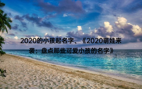 2020的小孩起名字、《2020萌娃来袭：盘点那些可爱小孩的名字》