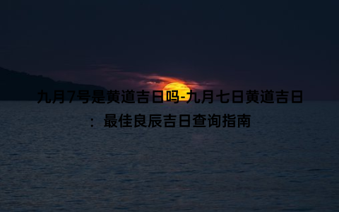 九月7号是黄道吉日吗-九月七日黄道吉日：最佳良辰吉日查询指南