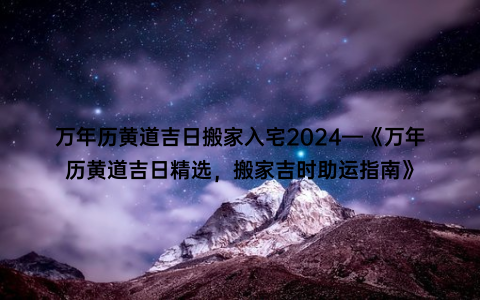 万年历黄道吉日搬家入宅2024—《万年历黄道吉日精选，搬家吉时助运指南》