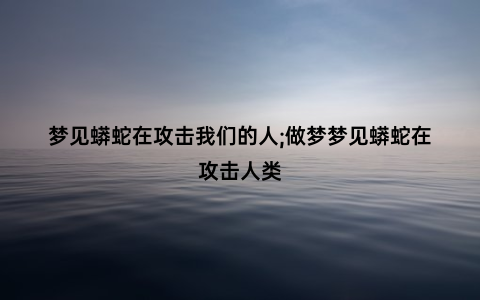 梦见蟒蛇在攻击我们的人;做梦梦见蟒蛇在攻击人类