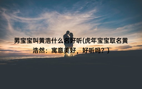 男宝宝叫黄浩什么名好听(虎年宝宝取名黄浩然：寓意美好，好听吗？)