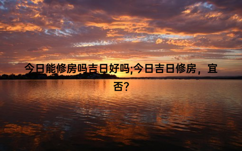 今日能修房吗吉日好吗;今日吉日修房，宜否？