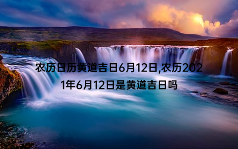 农历日历黄道吉日6月12日,农历2021年6月12日是黄道吉日吗