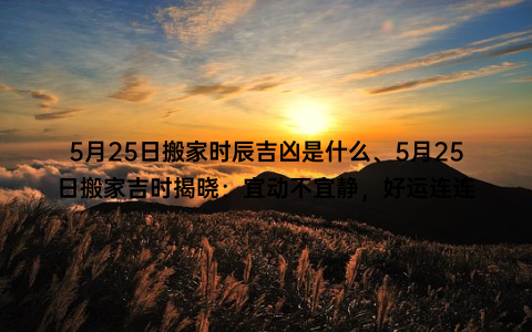 5月25日搬家时辰吉凶是什么、5月25日搬家吉时揭晓：宜动不宜静，好运连连