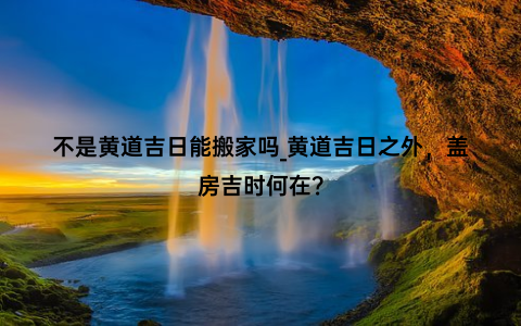 不是黄道吉日能搬家吗_黄道吉日之外，盖房吉时何在？