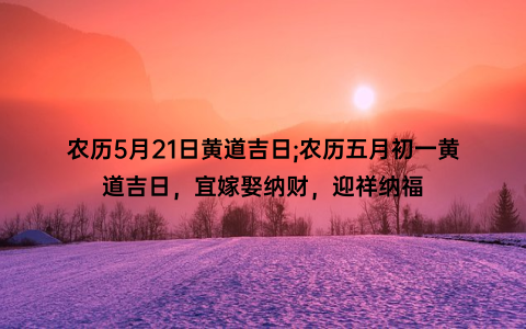 农历5月21日黄道吉日;农历五月初一黄道吉日，宜嫁娶纳财，迎祥纳福