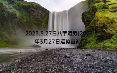 2023.3.27日八字运势(2021年3月27日运势查询)