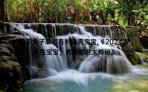 明年兔子取名吉利吗男宝宝,《2024吉祥兔宝宝，男宝取名大揭秘》