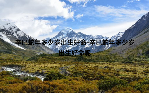 辛巳蛇年多少岁出生好命-辛巳蛇年多少岁出生好命呢