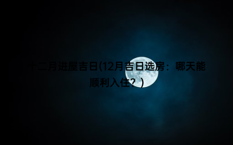 十二月进屋吉日(12月吉日选房：哪天能顺利入住？)