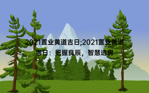 2021置业黄道吉日;2021置业黄道吉日：把握良辰，智慧选房