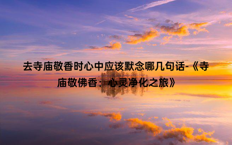 去寺庙敬香时心中应该默念哪几句话-《寺庙敬佛香：心灵净化之旅》