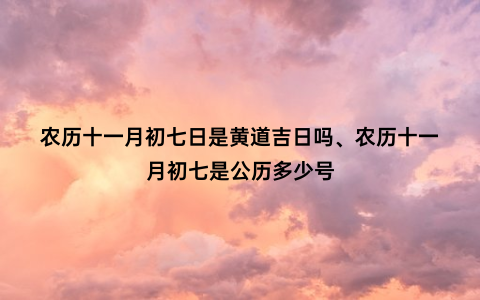 农历十一月初七日是黄道吉日吗、农历十一月初七是公历多少号