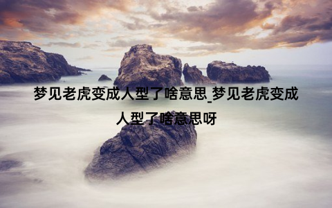 梦见老虎变成人型了啥意思_梦见老虎变成人型了啥意思呀