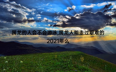 属龙的人会不会游泳,属龙人能走过艰难的2021年么