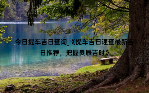 今日提车吉日查询_《提车吉日速查最新吉日推荐，把握良辰吉时》