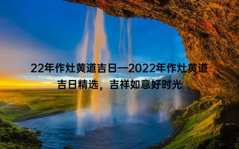 22年作灶黄道吉日—2022年作灶黄道吉日精选，吉祥如意好时光