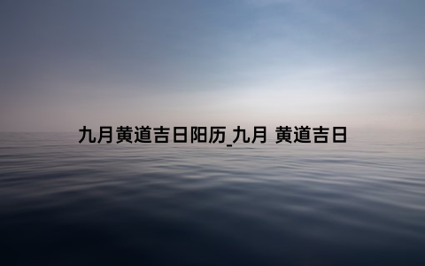 九月黄道吉日阳历_九月 黄道吉日