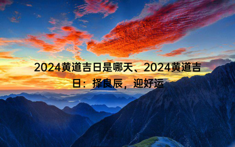 2024黄道吉日是哪天、2024黄道吉日：择良辰，迎好运