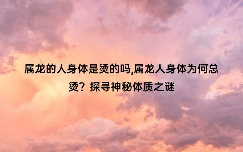 属龙的人身体是烫的吗,属龙人身体为何总烫？探寻神秘体质之谜