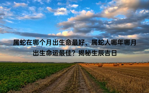 属蛇在哪个月出生命最好、属蛇人哪年哪月出生命运最佳？揭秘生辰吉日