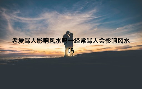 老爱骂人影响风水吗—经常骂人会影响风水吗