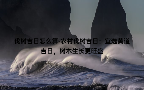 伐树吉日怎么算-农村伐树吉日：宜选黄道吉日，树木生长更旺盛