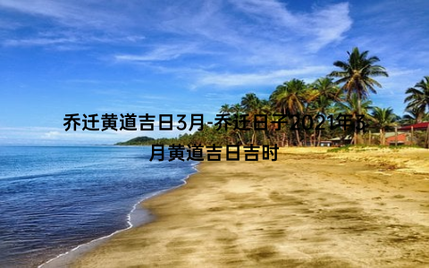 乔迁黄道吉日3月-乔迁日子2021年3月黄道吉日吉时